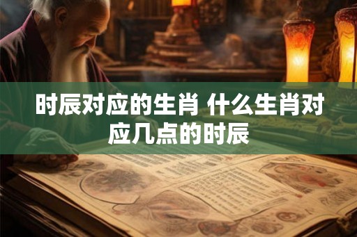 时辰对应的生肖 什么生肖对应几点的时辰 时辰对应的生肖 什么生肖对应几点的时辰