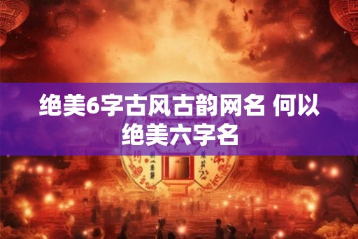绝美6字古风古韵网名 何以绝美六字名 绝美6字古风古韵网名 何以绝美六字名