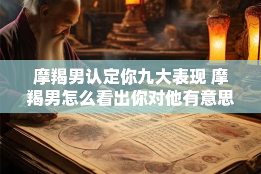 摩羯男认定你九大表现 摩羯男怎么看出你对他有意思