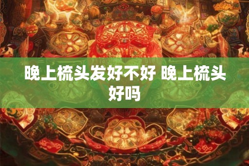 晚上梳头发好不好 晚上梳头好吗