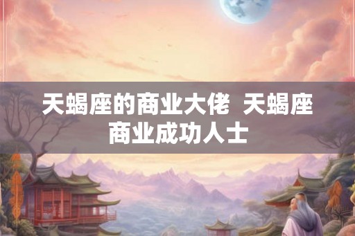 天蝎座的商业大佬  天蝎座商业成功人士