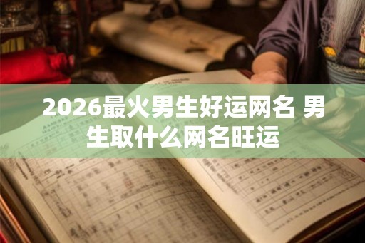 2026最火男生好运网名 男生取什么网名旺运 2026最火男生好运网名 男生取什么网名旺运