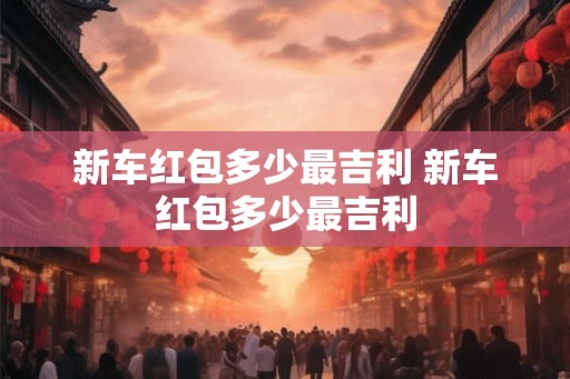 新车红包多少最吉利 新车红包多少最吉利 新车红包多少最吉利 新车红包多少最吉利