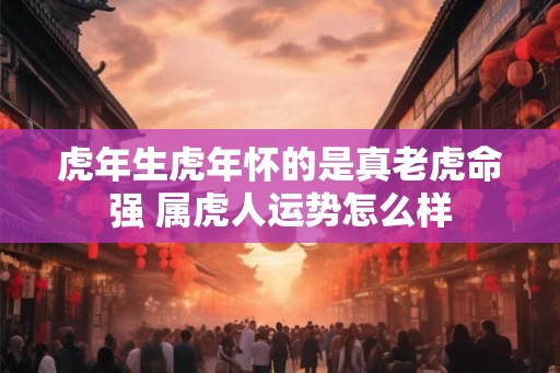 虎年生虎年怀的是真老虎命强 属虎人运势怎么样 虎年生虎年怀的是真老虎命强 属虎人运势怎么样