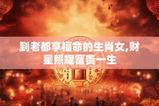 到老都享福命的生肖女,财星照耀富贵一生