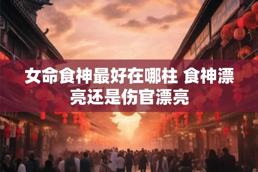 女命食神最好在哪柱 食神漂亮还是伤官漂亮