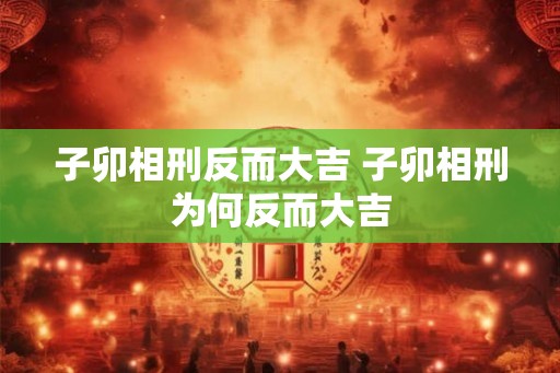子卯相刑反而大吉 子卯相刑为何反而大吉