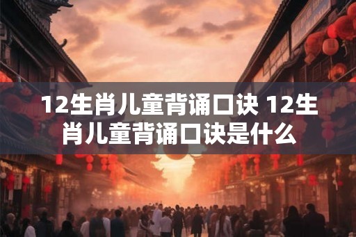 12生肖儿童背诵口诀 12生肖儿童背诵口诀是什么 12生肖儿童背诵口诀 12生肖儿童背诵口诀是什么