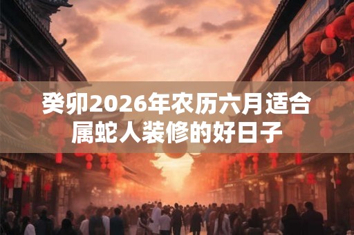 癸卯2026年农历六月适合属蛇人装修的好日子 癸卯2026年农历六月适合属蛇人装修的好日子