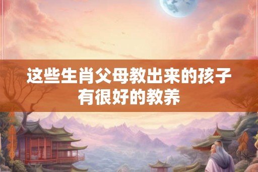 这些生肖父母教出来的孩子有很好的教养
