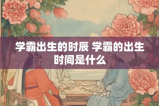 学霸出生的时辰 学霸的出生时间是什么