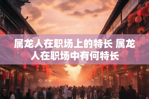 属龙人在职场上的特长 属龙人在职场中有何特长
