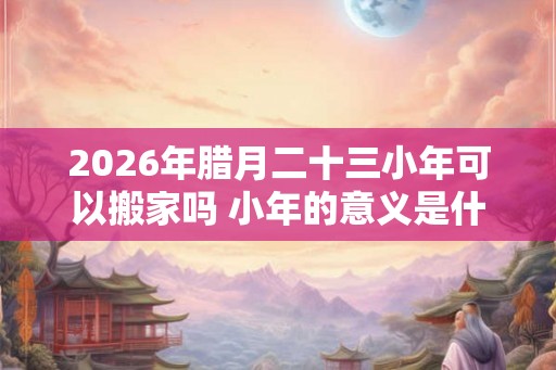 2026年腊月二十三小年可以搬家吗 小年的意义是什么