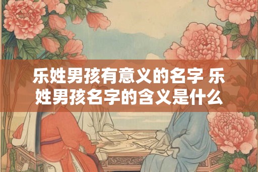 乐姓男孩有意义的名字 乐姓男孩名字的含义是什么 乐姓男孩有意义的名字 乐姓男孩名字的含义是什么