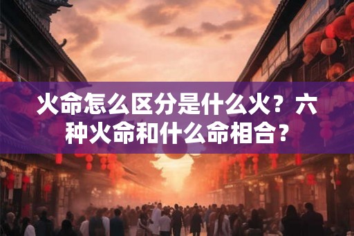 火命怎么区分是什么火?六种火命和什么命相合? 火命怎么区分是什么火?六种火命和什么命相合?
