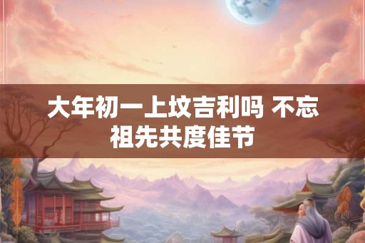 大年初一上坟吉利吗 不忘祖先共度佳节