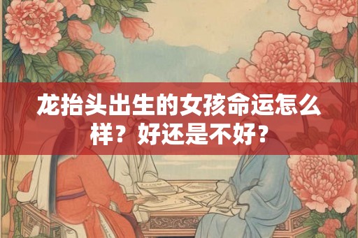 龙抬头出生的女孩命运怎么样？好还是不好？