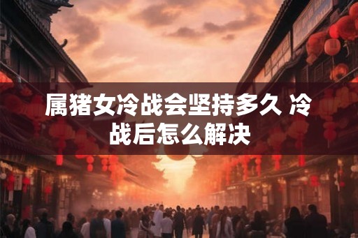 属猪女冷战会坚持多久 冷战后怎么解决