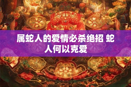 属蛇人的爱情必杀绝招 蛇人何以克爱 属蛇人的爱情必杀绝招 蛇人何以克爱