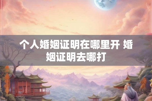 个人婚姻证明在哪里开 婚姻证明去哪打