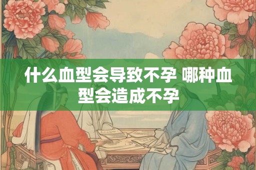 什么血型会导致不孕 哪种血型会造成不孕
