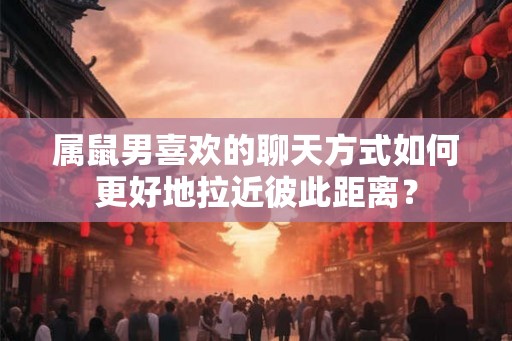 属鼠男喜欢的聊天方式如何更好地拉近彼此距离？