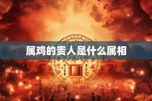 属鸡的贵人是什么属相 属鸡的贵人是什么属相