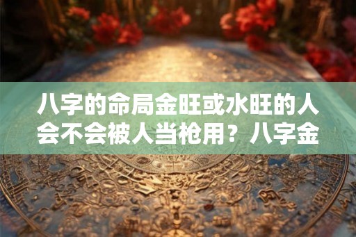 八字的命局金旺或水旺的人会不会被人当枪用?八字金旺代表什么含义? 八字的命局金旺或水旺的人会不会被人当枪用?八字金旺代表什么含义?