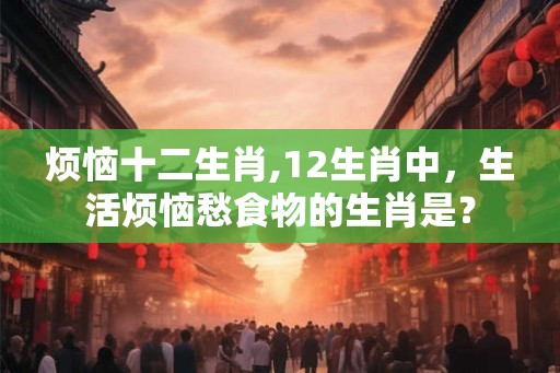 烦恼十二生肖,12生肖中，生活烦恼愁食物的生肖是？