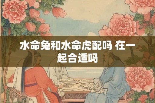 水命兔和水命虎配吗 在一起合适吗