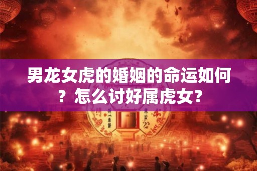 男龙女虎的婚姻的命运如何？怎么讨好属虎女？