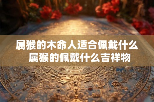 属猴的木命人适合佩戴什么  属猴的佩戴什么吉祥物
