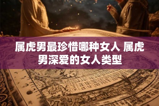 属虎男最珍惜哪种女人 属虎男深爱的女人类型