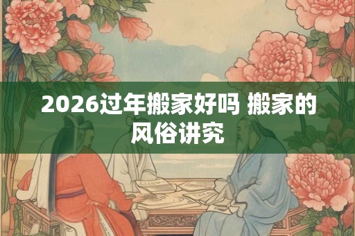 2026过年搬家好吗 搬家的风俗讲究