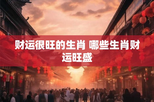 财运很旺的生肖 哪些生肖财运旺盛 财运很旺的生肖 哪些生肖财运旺盛