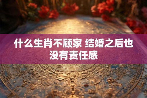 什么生肖不顾家 结婚之后也没有责任感