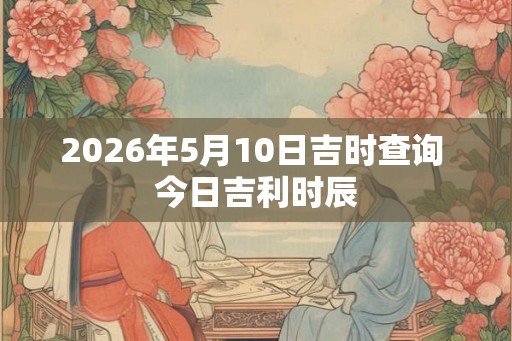 2026年5月10日吉时查询 今日吉利时辰