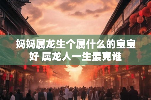 妈妈属龙生个属什么的宝宝好 属龙人一生最克谁 妈妈属龙生个属什么的宝宝好 属龙人一生最克谁