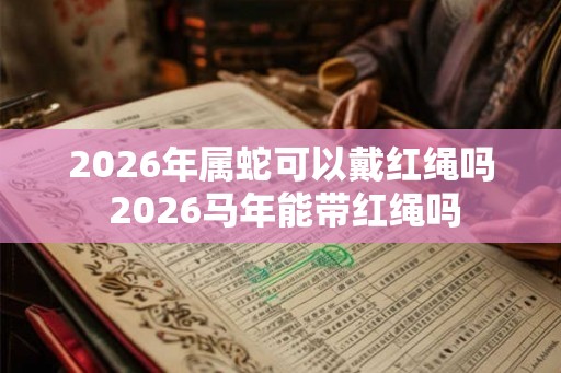 2026年属蛇可以戴红绳吗 2026马年能带红绳吗