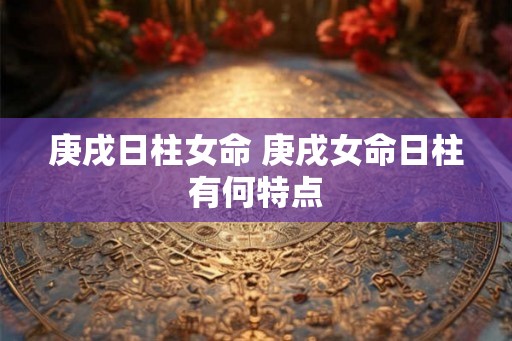 庚戌日柱女命 庚戌女命日柱有何特点 庚戌日柱女命 庚戌女命日柱有何特点