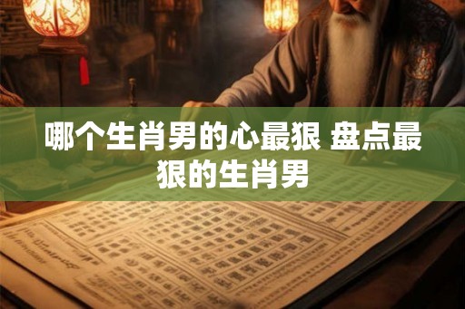 哪个生肖男的心最狠 盘点最狠的生肖男 哪个生肖男的心最狠 盘点最狠的生肖男