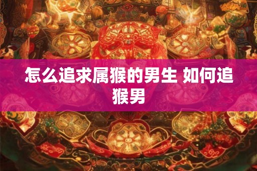 怎么追求属猴的男生 如何追猴男