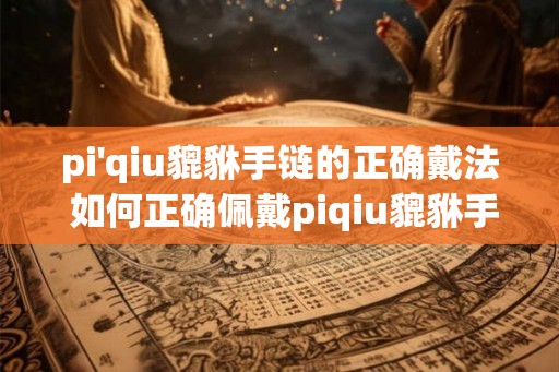 pi'qiu貔貅手链的正确戴法 如何正确佩戴piqiu貔貅手链