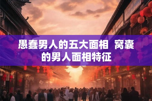 愚蠢男人的五大面相  窝囊的男人面相特征