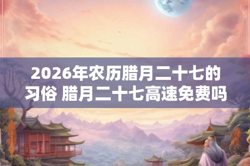 2026年农历腊月二十七的习俗 腊月二十七高速免费吗 2026年农历腊月二十七的习俗 腊月二十七高速免费吗
