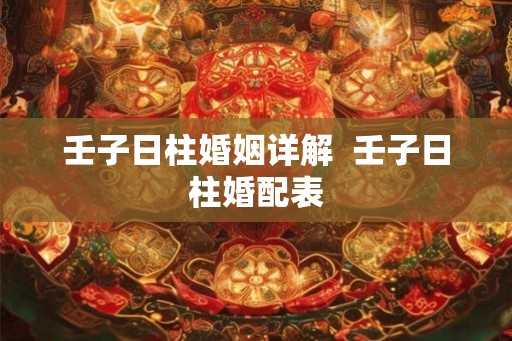 壬子日柱婚姻详解 壬子日柱婚配表 壬子日柱婚姻详解 壬子日柱婚配表