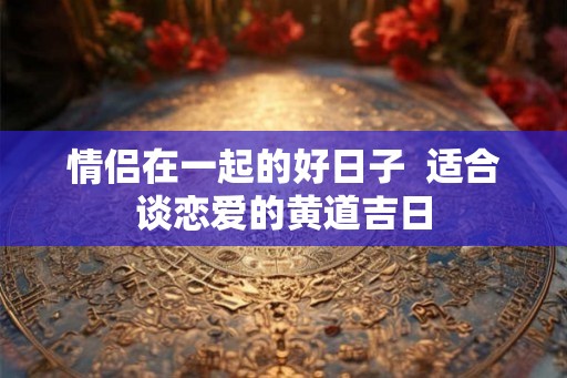 情侣在一起的好日子 适合谈恋爱的黄道吉日 情侣在一起的好日子 适合谈恋爱的黄道吉日