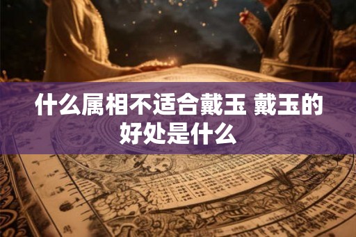 什么属相不适合戴玉 戴玉的好处是什么