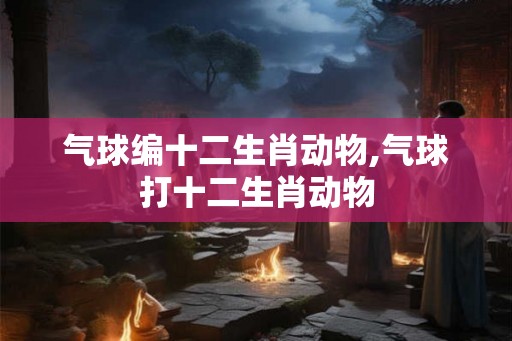 气球编十二生肖动物,气球打十二生肖动物