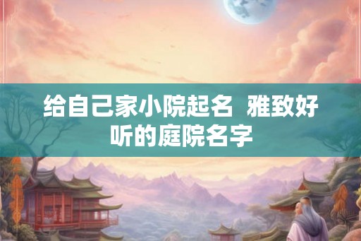 给自己家小院起名 雅致好听的庭院名字 给自己家小院起名 雅致好听的庭院名字